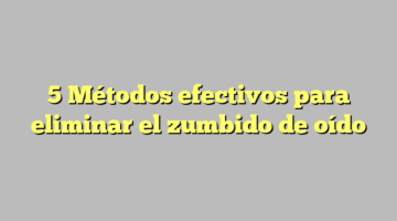 5 Métodos efectivos para eliminar el zumbido de oído