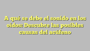 A qué se debe el sonido en los oídos: Descubre las posibles causas del acúfeno
