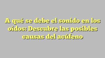 A qué se debe el sonido en los oídos: Descubre las posibles causas del acúfeno