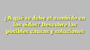 ¿A qué se debe el zumbido en los oídos? Descubre las posibles causas y soluciones