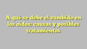 A qué se debe el zumbido en los oídos: causas y posibles tratamientos
