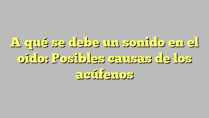 A qué se debe un sonido en el oído: Posibles causas de los acúfenos