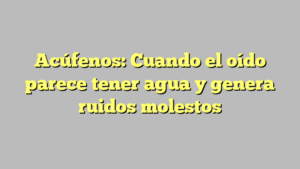 Acúfenos: Cuando el oído parece tener agua y genera ruidos molestos