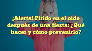 ¡Alerta! Pitido en el oído después de una fiesta: ¿Qué hacer y cómo prevenirlo?