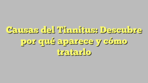 Causas del Tinnitus: Descubre por qué aparece y cómo tratarlo