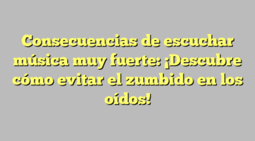 Consecuencias de escuchar música muy fuerte: ¡Descubre cómo evitar el zumbido en los oídos!