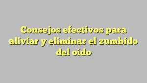 Consejos efectivos para aliviar y eliminar el zumbido del oído