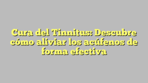 Cura del Tinnitus: Descubre cómo aliviar los acúfenos de forma efectiva