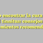 Cómo encontrar la cura para el tinnitus: consejos y tratamientos recomendados