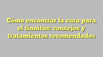 Cómo encontrar la cura para el tinnitus: consejos y tratamientos recomendados
