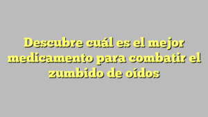 Descubre cuál es el mejor medicamento para combatir el zumbido de oídos