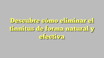 Descubre cómo eliminar el tinnitus de forma natural y efectiva