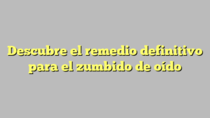 Descubre el remedio definitivo para el zumbido de oído