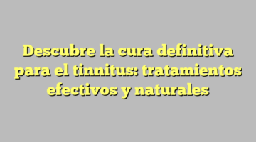 Descubre la cura definitiva para el tinnitus: tratamientos efectivos y naturales
