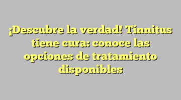 ¡Descubre la verdad! Tinnitus tiene cura: conoce las opciones de tratamiento disponibles