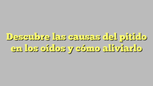 Descubre las causas del pitido en los oídos y cómo aliviarlo