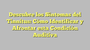 Descubre los Síntomas del Tinnitus: Cómo Identificar y Afrontar esta Condición Auditiva