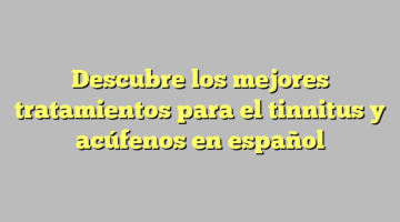 Descubre los mejores tratamientos para el tinnitus y acúfenos en español