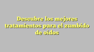 Descubre los mejores tratamientos para el zumbido de oídos