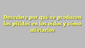 Descubre por qué se producen los pitidos en los oídos y cómo aliviarlos