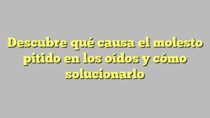 Descubre qué causa el molesto pitido en los oídos y cómo solucionarlo