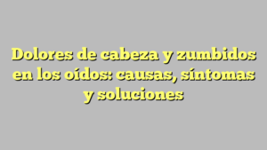Dolores de cabeza y zumbidos en los oídos: causas, síntomas y soluciones