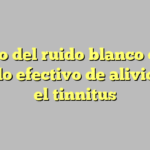 El uso del ruido blanco como método efectivo de alivio para el tinnitus