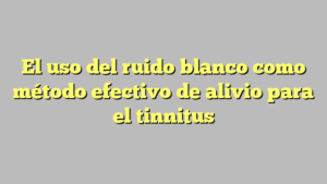 El uso del ruido blanco como método efectivo de alivio para el tinnitus