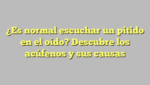¿Es normal escuchar un pitido en el oído? Descubre los acúfenos y sus causas