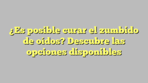 ¿Es posible curar el zumbido de oídos? Descubre las opciones disponibles