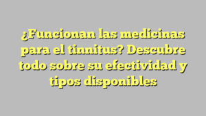¿Funcionan las medicinas para el tinnitus? Descubre todo sobre su efectividad y tipos disponibles