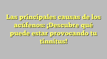 Las principales causas de los acúfenos: ¡Descubre qué puede estar provocando tu tinnitus!