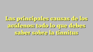 Las principales causas de los acúfenos: todo lo que debes saber sobre la tinnitus
