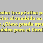 Música terapéutica para aliviar el zumbido en los oídos: ¿Cómo puede ayudarte la música para el tinnitus?