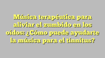 Música terapéutica para aliviar el zumbido en los oídos: ¿Cómo puede ayudarte la música para el tinnitus?