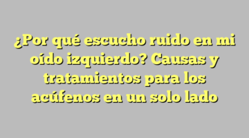 ¿Por qué escucho ruido en mi oído izquierdo? Causas y tratamientos para los acúfenos en un solo lado