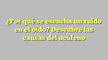 ¿Por qué se escucha un ruido en el oído? Descubre las causas del acúfeno