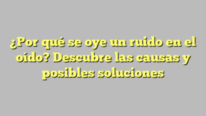 ¿Por qué se oye un ruido en el oído? Descubre las causas y posibles soluciones
