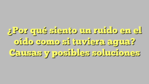 ¿Por qué siento un ruido en el oído como si tuviera agua? Causas y posibles soluciones