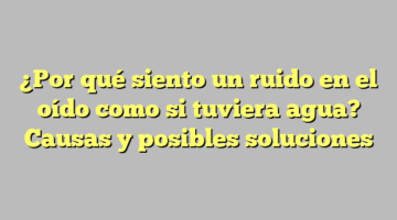 ¿Por qué siento un ruido en el oído como si tuviera agua? Causas y posibles soluciones