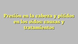 Presión en la cabeza y pitidos en los oídos: causas y tratamientos