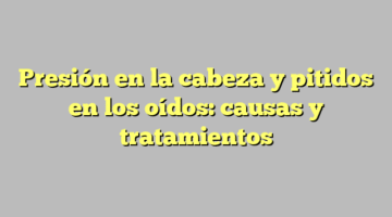 Presión en la cabeza y pitidos en los oídos: causas y tratamientos