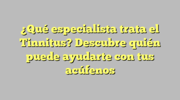 ¿Qué especialista trata el Tinnitus? Descubre quién puede ayudarte con tus acúfenos