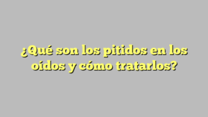 ¿Qué son los pitidos en los oídos y cómo tratarlos?