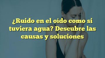 ¿Ruido en el oído como si tuviera agua? Descubre las causas y soluciones
