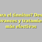 ¿Se cura el tinnitus? Descubre los avances y tratamientos más efectivos