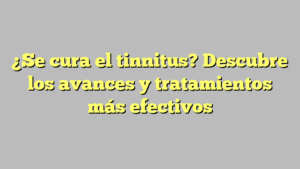 ¿Se cura el tinnitus? Descubre los avances y tratamientos más efectivos