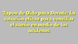 Tapon de Oído para Dormir: La solución eficaz para conciliar el sueño en medio de los acúfenos