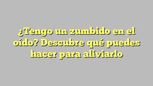 ¿Tengo un zumbido en el oído? Descubre qué puedes hacer para aliviarlo