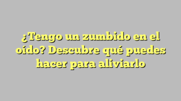 ¿Tengo un zumbido en el oído? Descubre qué puedes hacer para aliviarlo